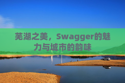 芜湖之美，Swagger的魅力与城市的韵味